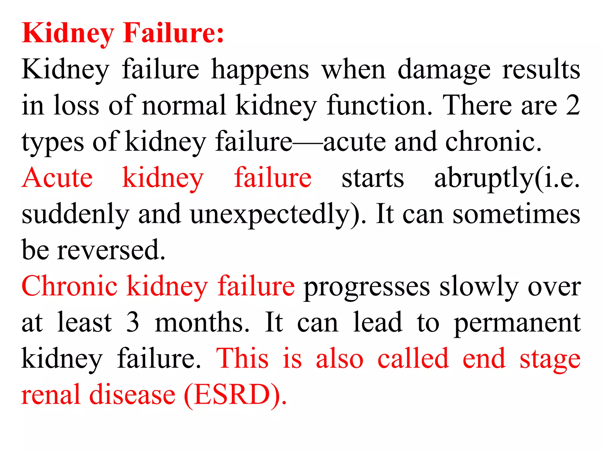 Kidney Failure:
Kidney failure happens when damage results
in loss of normal kidney function. There are 2
types of kidney failure—acute and chronic.
Acute kidney failure starts abruptly(i.e.
suddenly and unexpectedly). It can sometimes
be reversed.
Chronic kidney failure progresses slowly over
at least 3 months. It can lead to permanent
kidney failure. This is also called end stage
renal disease (ESRD).
 