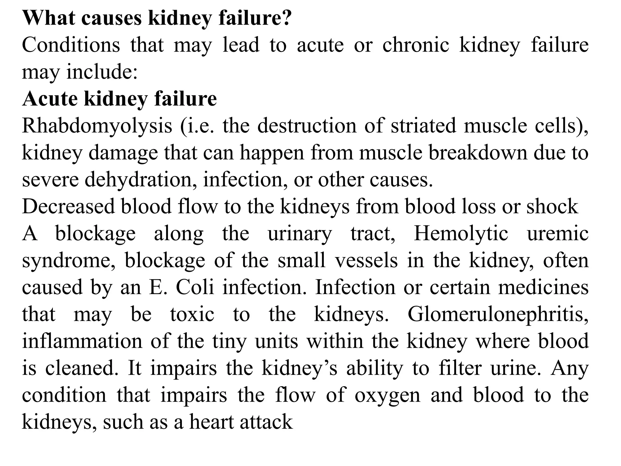 What causes kidney failure?
Conditions that may lead to acute or chronic kidney failure
may include:
Acute kidney failure
Rhabdomyolysis (i.e. the destruction of striated muscle cells),
kidney damage that can happen from muscle breakdown due to
severe dehydration, infection, or other causes.
Decreased blood flow to the kidneys from blood loss or shock
A blockage along the urinary tract, Hemolytic uremic
syndrome, blockage of the small vessels in the kidney, often
caused by an E. Coli infection. Infection or certain medicines
that may be toxic to the kidneys. Glomerulonephritis,
inflammation of the tiny units within the kidney where blood
is cleaned. It impairs the kidney’s ability to filter urine. Any
condition that impairs the flow of oxygen and blood to the
kidneys, such as a heart attack
 