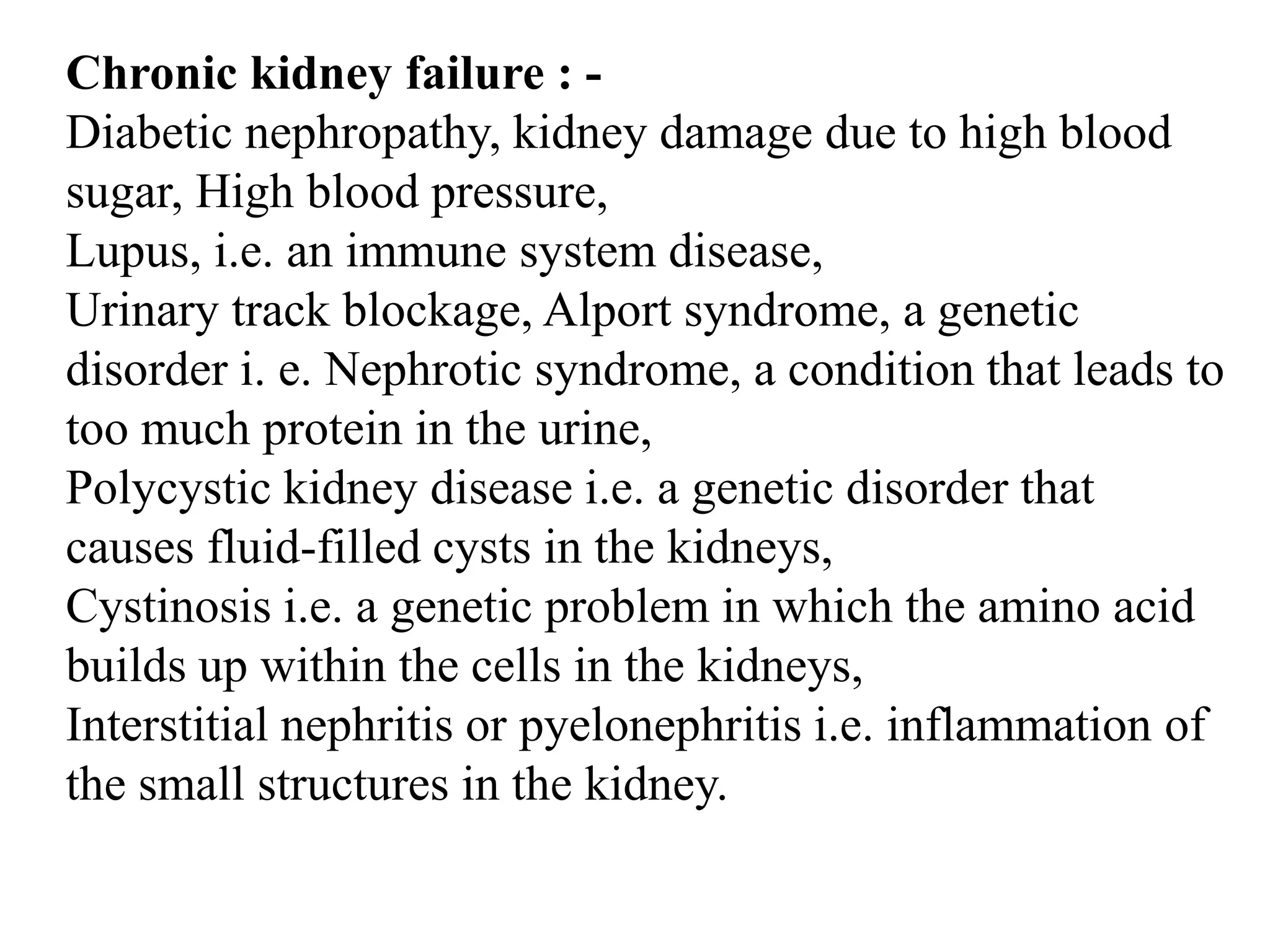 Chronic kidney failure : -
Diabetic nephropathy, kidney damage due to high blood
sugar, High blood pressure,
Lupus, i.e. an immune system disease,
Urinary track blockage, Alport syndrome, a genetic
disorder i. e. Nephrotic syndrome, a condition that leads to
too much protein in the urine,
Polycystic kidney disease i.e. a genetic disorder that
causes fluid-filled cysts in the kidneys,
Cystinosis i.e. a genetic problem in which the amino acid
builds up within the cells in the kidneys,
Interstitial nephritis or pyelonephritis i.e. inflammation of
the small structures in the kidney.
 