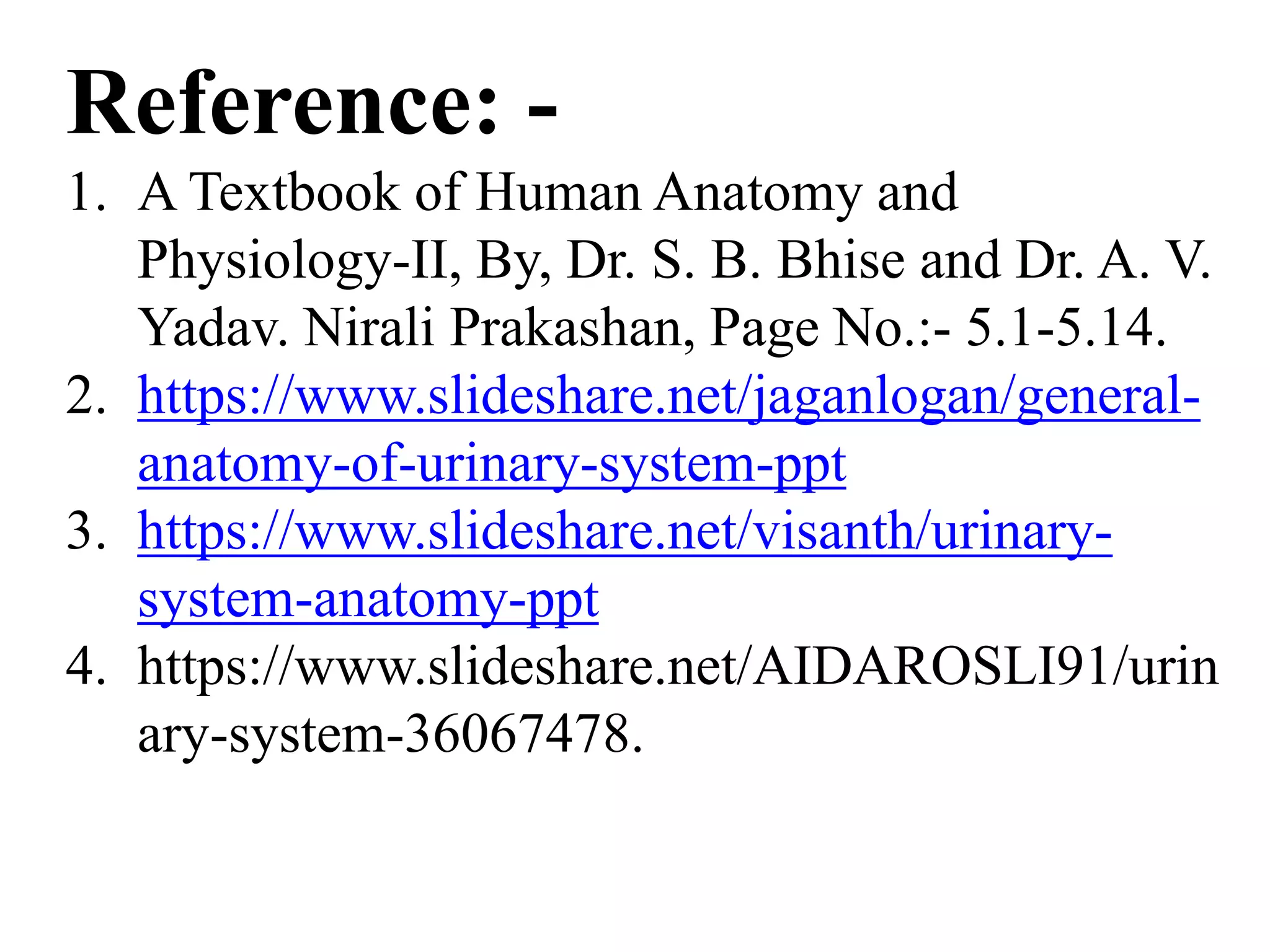 Reference: -
1. A Textbook of Human Anatomy and
Physiology-II, By, Dr. S. B. Bhise and Dr. A. V.
Yadav. Nirali Prakashan, Page No.:- 5.1-5.14.
2. https://www.slideshare.net/jaganlogan/general-
anatomy-of-urinary-system-ppt
3. https://www.slideshare.net/visanth/urinary-
system-anatomy-ppt
4. https://www.slideshare.net/AIDAROSLI91/urin
ary-system-36067478.
 