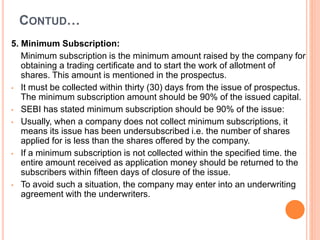 CONTUD…
5. Minimum Subscription:
Minimum subscription is the minimum amount raised by the company for
obtaining a trading certificate and to start the work of allotment of
shares. This amount is mentioned in the prospectus.
• It must be collected within thirty (30) days from the issue of prospectus.
The minimum subscription amount should be 90% of the issued capital.
• SEBI has stated minimum subscription should be 90% of the issue:
• Usually, when a company does not collect minimum subscriptions, it
means its issue has been undersubscribed i.e. the number of shares
applied for is less than the shares offered by the company.
• If a minimum subscription is not collected within the specified time. the
entire amount received as application money should be returned to the
subscribers within fifteen days of closure of the issue.
• To avoid such a situation, the company may enter into an underwriting
agreement with the underwriters.
 