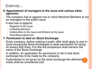 CONTUD…
6. Appointment of managers to the issue and various other
agencies:
• The company has to appoint one or more Merchant Bankers to act
as managers to the public issue.
• It also has to appoint:
• Registrar to the issue.
• Collecting Bankers,
• Underwriters to the issue and Brokers to the issue.
• Advertising agents etc.
7. Permission to deal on Stock Exchange:
• Every company, before making a public offer shall apply to one or
more recognized Stock Exchanges to seek permission for listing
its shares with them. For this the prospectus shall mention the
name of the Stock Exchange
• In addition, an application for permission to list in that stock
exchange has to be made by the company.
• If permission is not given by the stock exchange the allotment
made shall be considered void
 