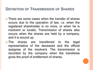 DEFINITION OF TRANSMISSION OF SHARES
 There are some cases when the transfer of shares
occurs due to the operation of law, i.e. when the
registered shareholder is no more, or when he is
insolvent or lunatic. Transmission of shares also
occurs when the shares are held by a company,
and it is wound up.
 The shares are transferred to the legal
representative of the deceased and the official
assignee of the insolvent. The transmission is
recorded by the company when the transferee
gives the proof of entitlement of shares.
 