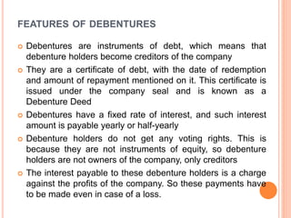 FEATURES OF DEBENTURES
 Debentures are instruments of debt, which means that
debenture holders become creditors of the company
 They are a certificate of debt, with the date of redemption
and amount of repayment mentioned on it. This certificate is
issued under the company seal and is known as a
Debenture Deed
 Debentures have a fixed rate of interest, and such interest
amount is payable yearly or half-yearly
 Debenture holders do not get any voting rights. This is
because they are not instruments of equity, so debenture
holders are not owners of the company, only creditors
 The interest payable to these debenture holders is a charge
against the profits of the company. So these payments have
to be made even in case of a loss.
 