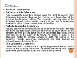 CONTUD…
4. Based on Convertibility
 Fully Convertible Debentures
Fully convertible debenture holders have the right to convert their
debentures into equity shares of the company at a future date, at the
option of the debenture holders. The conversion ratio, the rights of the
debenture holders post-conversion and the trigger date for conversion
are defined at the time of issue of these debentures.
 Partially Convertible Debentures
Partially convertible debentures can be divided into two parts. The first
part being the debentures which are convertible to equity shares of the
company and the second part being non-convertible debentures which
shall redeem at the expiry of its tenure. An option is given to the
debenture holder to partially convert its debt into shares of the
company. Partially convertible debentures are also deemed as
optionally convertible debentures.
 Non-Convertible Debentures
Debentures which do not have an option to get converted into equity
shares of the company are called non-convertible debentures. These
debentures get redeemed at the end of the maturity period.
 