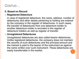 CONTUD…
5. Based on Record
 Registered Debenture
In case of registered debenture, the name, address, number of
debentures and other details pertaining to holding are entered
by the company in the register of debentures. In such cases,
the transfer of debentures from one debenture holder to
another debenture holder is recorded in the register of
debenture holders as well as register of transfer.
 Unregistered Debentures
Unregistered debentures are also called bearer debentures.
Unlike registered debentures, the company does not maintain
the records of such debentures and the principal amount and
the interest is paid to the bearer of the instrument as against
the name written over such instrument. These debentures are
easily transferrable in the market.
 