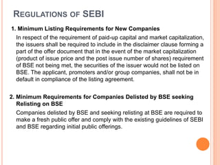 REGULATIONS OF SEBI
1. Minimum Listing Requirements for New Companies
In respect of the requirement of paid-up capital and market capitalization,
the issuers shall be required to include in the disclaimer clause forming a
part of the offer document that in the event of the market capitalization
(product of issue price and the post issue number of shares) requirement
of BSE not being met, the securities of the issuer would not be listed on
BSE. The applicant, promoters and/or group companies, shall not be in
default in compliance of the listing agreement.
2. Minimum Requirements for Companies Delisted by BSE seeking
Relisting on BSE
Companies delisted by BSE and seeking relisting at BSE are required to
make a fresh public offer and comply with the existing guidelines of SEBI
and BSE regarding initial public offerings.
 