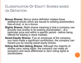 CLASSIFICATION OF EQUITY SHARES BASED
ON DEFINITION
Bonus Shares: Bonus share definition implies those
additional stocks which are issued to existing shareholders
free-of-cost, or as a bonus.
Rights Shares: Right shares meaning is that a company can
provide new shares to its existing shareholders - at a
particular price and within a specific period - before being
offered for trading in stock markets.
Sweat Equity Shares: If as an employee of the company,
you have made a significant contribution, the company can
reward you by issuing sweat equity shares.
Voting And Non-Voting Shares: Although the majority of
shares carry voting rights, the company can make an
exception and issue differential or zero voting rights to
shareholders.
 