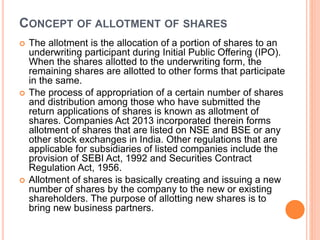 CONCEPT OF ALLOTMENT OF SHARES
 The allotment is the allocation of a portion of shares to an
underwriting participant during Initial Public Offering (IPO).
When the shares allotted to the underwriting form, the
remaining shares are allotted to other forms that participate
in the same.
 The process of appropriation of a certain number of shares
and distribution among those who have submitted the
return applications of shares is known as allotment of
shares. Companies Act 2013 incorporated therein forms
allotment of shares that are listed on NSE and BSE or any
other stock exchanges in India. Other regulations that are
applicable for subsidiaries of listed companies include the
provision of SEBI Act, 1992 and Securities Contract
Regulation Act, 1956.
 Allotment of shares is basically creating and issuing a new
number of shares by the company to the new or existing
shareholders. The purpose of allotting new shares is to
bring new business partners.
 