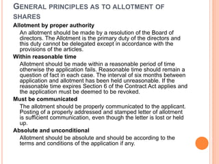GENERAL PRINCIPLES AS TO ALLOTMENT OF
SHARES
Allotment by proper authority
An allotment should be made by a resolution of the Board of
directors. The Allotment is the primary duty of the directors and
this duty cannot be delegated except in accordance with the
provisions of the articles.
Within reasonable time
Allotment should be made within a reasonable period of time
otherwise the application fails. Reasonable time should remain a
question of fact in each case. The interval of six months between
application and allotment has been held unreasonable. If the
reasonable time expires Section 6 of the Contract Act applies and
the application must be deemed to be revoked.
Must be communicated
The allotment should be properly communicated to the applicant.
Posting of a properly addressed and stamped letter of allotment
is sufficient communication, even though the letter is lost or held
up.
Absolute and unconditional
Allotment should be absolute and should be according to the
terms and conditions of the application if any.
 