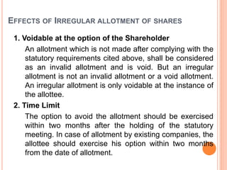 EFFECTS OF IRREGULAR ALLOTMENT OF SHARES
1. Voidable at the option of the Shareholder
An allotment which is not made after complying with the
statutory requirements cited above, shall be considered
as an invalid allotment and is void. But an irregular
allotment is not an invalid allotment or a void allotment.
An irregular allotment is only voidable at the instance of
the allottee.
2. Time Limit
The option to avoid the allotment should be exercised
within two months after the holding of the statutory
meeting. In case of allotment by existing companies, the
allottee should exercise his option within two months
from the date of allotment.
 