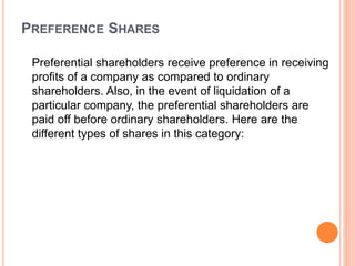PREFERENCE SHARES
Preferential shareholders receive preference in receiving
profits of a company as compared to ordinary
shareholders. Also, in the event of liquidation of a
particular company, the preferential shareholders are
paid off before ordinary shareholders. Here are the
different types of shares in this category:
 