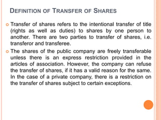 DEFINITION OF TRANSFER OF SHARES
 Transfer of shares refers to the intentional transfer of title
(rights as well as duties) to shares by one person to
another. There are two parties to transfer of shares, i.e.
transferor and transferee.
 The shares of the public company are freely transferable
unless there is an express restriction provided in the
articles of association. However, the company can refuse
the transfer of shares, if it has a valid reason for the same.
In the case of a private company, there is a restriction on
the transfer of shares subject to certain exceptions.
 