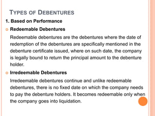 TYPES OF DEBENTURES
1. Based on Performance
 Redeemable Debentures
Redeemable debentures are the debentures where the date of
redemption of the debentures are specifically mentioned in the
debenture certificate issued, where on such date, the company
is legally bound to return the principal amount to the debenture
holder.
 Irredeemable Debentures
Irredeemable debentures continue and unlike redeemable
debentures, there is no fixed date on which the company needs
to pay the debenture holders. It becomes redeemable only when
the company goes into liquidation.
 