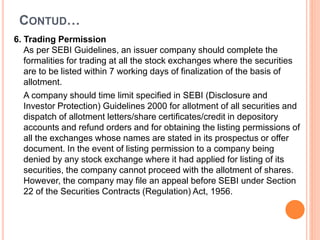 6. Trading Permission
As per SEBI Guidelines, an issuer company should complete the
formalities for trading at all the stock exchanges where the securities
are to be listed within 7 working days of finalization of the basis of
allotment.
A company should time limit specified in SEBI (Disclosure and
Investor Protection) Guidelines 2000 for allotment of all securities and
dispatch of allotment letters/share certificates/credit in depository
accounts and refund orders and for obtaining the listing permissions of
all the exchanges whose names are stated in its prospectus or offer
document. In the event of listing permission to a company being
denied by any stock exchange where it had applied for listing of its
securities, the company cannot proceed with the allotment of shares.
However, the company may file an appeal before SEBI under Section
22 of the Securities Contracts (Regulation) Act, 1956.
CONTUD…
 