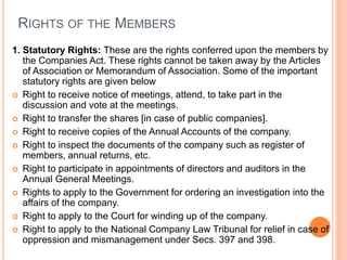 RIGHTS OF THE MEMBERS
1. Statutory Rights: These are the rights conferred upon the members by
the Companies Act. These rights cannot be taken away by the Articles
of Association or Memorandum of Association. Some of the important
statutory rights are given below
 Right to receive notice of meetings, attend, to take part in the
discussion and vote at the meetings.
 Right to transfer the shares [in case of public companies].
 Right to receive copies of the Annual Accounts of the company.
 Right to inspect the documents of the company such as register of
members, annual returns, etc.
 Right to participate in appointments of directors and auditors in the
Annual General Meetings.
 Rights to apply to the Government for ordering an investigation into the
affairs of the company.
 Right to apply to the Court for winding up of the company.
 Right to apply to the National Company Law Tribunal for relief in case of
oppression and mismanagement under Secs. 397 and 398.
 