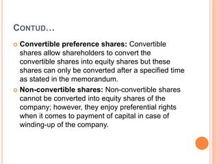 CONTUD…
 Convertible preference shares: Convertible
shares allow shareholders to convert the
convertible shares into equity shares but these
shares can only be converted after a specified time
as stated in the memorandum.
 Non-convertible shares: Non-convertible shares
cannot be converted into equity shares of the
company; however, they enjoy preferential rights
when it comes to payment of capital in case of
winding-up of the company.
 