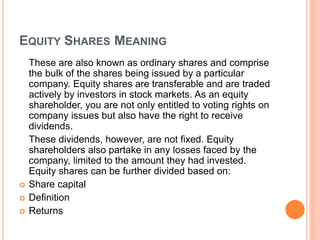 EQUITY SHARES MEANING
These are also known as ordinary shares and comprise
the bulk of the shares being issued by a particular
company. Equity shares are transferable and are traded
actively by investors in stock markets. As an equity
shareholder, you are not only entitled to voting rights on
company issues but also have the right to receive
dividends.
These dividends, however, are not fixed. Equity
shareholders also partake in any losses faced by the
company, limited to the amount they had invested.
Equity shares can be further divided based on:
 Share capital
 Definition
 Returns
 