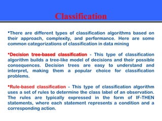 Classification
There are different types of classification algorithms based on
their approach, complexity, and performance. Here are some
common categorizations of classification in data mining
Decision tree-based classification - This type of classification
algorithm builds a tree-like model of decisions and their possible
consequences. Decision trees are easy to understand and
interpret, making them a popular choice for classification
problems.
Rule-based classification - This type of classification algorithm
uses a set of rules to determine the class label of an observation.
The rules are typically expressed in the form of IF-THEN
statements, where each statement represents a condition and a
corresponding action.
 