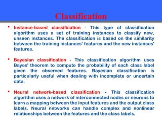 Classification
 Instance-based classification - This type of classification
algorithm uses a set of training instances to classify new,
unseen instances. The classification is based on the similarity
between the training instances' features and the new instances'
features.
 Bayesian classification - This classification algorithm uses
Bayes' theorem to compute the probability of each class label
given the observed features. Bayesian classification is
particularly useful when dealing with incomplete or uncertain
data.
 Neural network-based classification - This classification
algorithm uses a network of interconnected nodes or neurons to
learn a mapping between the input features and the output class
labels. Neural networks can handle complex and nonlinear
relationships between the features and the class labels.
 