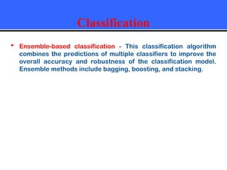 Classification
 Ensemble-based classification - This classification algorithm
combines the predictions of multiple classifiers to improve the
overall accuracy and robustness of the classification model.
Ensemble methods include bagging, boosting, and stacking.
 