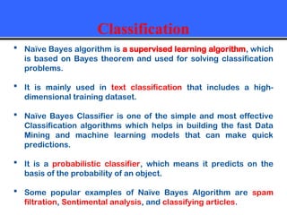 Classification
 Naïve Bayes algorithm is a supervised learning algorithm, which
is based on Bayes theorem and used for solving classification
problems.
 It is mainly used in text classification that includes a high-
dimensional training dataset.
 Naïve Bayes Classifier is one of the simple and most effective
Classification algorithms which helps in building the fast Data
Mining and machine learning models that can make quick
predictions.
 It is a probabilistic classifier, which means it predicts on the
basis of the probability of an object.
 Some popular examples of Naïve Bayes Algorithm are spam
filtration, Sentimental analysis, and classifying articles.
 