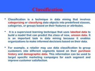 Classification
 Classification is a technique in data mining that involves
categorizing or classifying data objects into predefined classes,
categories, or groups based on their features or attributes.
 It is a supervised learning technique that uses labelled data to
build a model that can predict the class of new, unseen data. It
is an important task in data mining because it enables
organizations to make informed decisions based on their data.
 For example, a retailer may use data classification to group
customers into different segments based on their purchase
history and demographic data. This information can be used to
target specific marketing campaigns for each segment and
improve customer satisfaction.
 