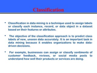 Classification
 Classification in data mining is a technique used to assign labels
or classify each instance, record, or data object in a dataset
based on their features or attributes.
 The objective of the classification approach is to predict class
labels of new, unseen data accurately. It is an important task in
data mining because it enables organizations to make data-
driven decisions.
 For example, businesses can assign or classify sentiments of
customer feedback, reviews, or social media posts to
understand how well their products or services are doing.
 