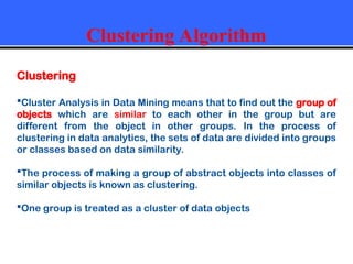 Clustering Algorithm
Clustering
Cluster Analysis in Data Mining means that to find out the group of
objects which are similar to each other in the group but are
different from the object in other groups. In the process of
clustering in data analytics, the sets of data are divided into groups
or classes based on data similarity.
The process of making a group of abstract objects into classes of
similar objects is known as clustering.
One group is treated as a cluster of data objects
 