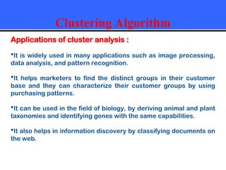 Clustering Algorithm
Applications of cluster analysis :
It is widely used in many applications such as image processing,
data analysis, and pattern recognition.
It helps marketers to find the distinct groups in their customer
base and they can characterize their customer groups by using
purchasing patterns.
It can be used in the field of biology, by deriving animal and plant
taxonomies and identifying genes with the same capabilities.
It also helps in information discovery by classifying documents on
the web.
 