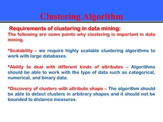 Clustering Algorithm
Requirements of clustering in data mining:
The following are some points why clustering is important in data
mining.
Scalability – we require highly scalable clustering algorithms to
work with large databases.
Ability to deal with different kinds of attributes – Algorithms
should be able to work with the type of data such as categorical,
numerical, and binary data.
Discovery of clusters with attribute shape – The algorithm should
be able to detect clusters in arbitrary shapes and it should not be
bounded to distance measures.
 