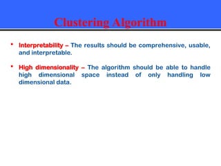 Clustering Algorithm
 Interpretability – The results should be comprehensive, usable,
and interpretable.
 High dimensionality – The algorithm should be able to handle
high dimensional space instead of only handling low
dimensional data.
 