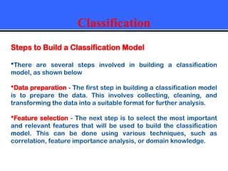 Classification
Steps to Build a Classification Model
There are several steps involved in building a classification
model, as shown below
Data preparation - The first step in building a classification model
is to prepare the data. This involves collecting, cleaning, and
transforming the data into a suitable format for further analysis.
Feature selection - The next step is to select the most important
and relevant features that will be used to build the classification
model. This can be done using various techniques, such as
correlation, feature importance analysis, or domain knowledge.
 