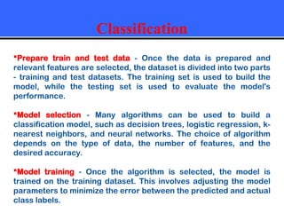 Classification
Prepare train and test data - Once the data is prepared and
relevant features are selected, the dataset is divided into two parts
- training and test datasets. The training set is used to build the
model, while the testing set is used to evaluate the model's
performance.
Model selection - Many algorithms can be used to build a
classification model, such as decision trees, logistic regression, k-
nearest neighbors, and neural networks. The choice of algorithm
depends on the type of data, the number of features, and the
desired accuracy.
Model training - Once the algorithm is selected, the model is
trained on the training dataset. This involves adjusting the model
parameters to minimize the error between the predicted and actual
class labels.
 