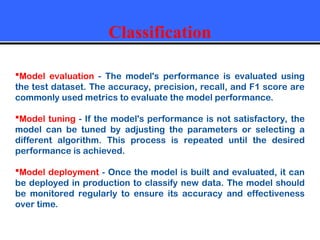 Classification
Model evaluation - The model's performance is evaluated using
the test dataset. The accuracy, precision, recall, and F1 score are
commonly used metrics to evaluate the model performance.
Model tuning - If the model's performance is not satisfactory, the
model can be tuned by adjusting the parameters or selecting a
different algorithm. This process is repeated until the desired
performance is achieved.
Model deployment - Once the model is built and evaluated, it can
be deployed in production to classify new data. The model should
be monitored regularly to ensure its accuracy and effectiveness
over time.
 