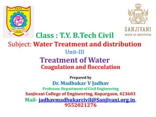 Class : T.Y. B.Tech Civil
Subject: Water Treatment and distribution
Unit-III
Treatment of Water
Coagulation and flocculation
Prepared by
Dr. Madhukar V Jadhav
Professor, Department of Civil Engineering
Sanjivani College of Engineering, Kopargaon, 423603
Mail- jadhavmadhukarcivil@Sanjivani.org.in,
9552021276
 