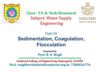 Class : T.Y. B. Tech Structural
Subject: Water Supply
Engineering
Unit-III
Sedimentation, Coagulation,
Flocculation
Prepared by
Prof. H. N. Wagh
Assistant Professor, Department of Structural Engineering
Sanjivani College of Engineering, Kopargaon, 423603
Mail- waghharshadast@sanjivani.org.in, 7588026776
 