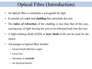 Optical Fibre (Introduction)
• An optical fiber is essentially a waveguide for light
• It consists of a core and cladding that surrounds the core
• The index of refraction of the cladding is less than that of the core,
causing rays of light leaving the core to be refracted back into the core
• A light-emitting diode (LED) or laser diode (LD) can be used for the
source
• Advantages of optical fiber include:
– Greater bandwidth than copper
– Lower loss
– Immunity to crosstalk
– No electrical hazard
 