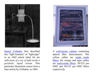 Daniel Colladon first described
this “light fountain” or “light pipe”
in an 1842 article titled On the
reflections of a ray of light inside a
parabolic liquid stream. This
particular illustration comes from a
later article by Colladon, in 1884.
A wall-mount cabinet containing
optical fiber interconnects. The
yellow cables are single mode
fibers; the orange and aqua cables
are multi-mode fibers: 50/125 µm
OM2 and 50/125 µm OM3 fibers
respectively.
 