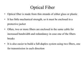Optical Fiber
• Optical fiber is made from thin strands of either glass or plastic
• It has little mechanical strength, so it must be enclosed in a
protective jacket
• Often, two or more fibers are enclosed in the same cable for
increased bandwidth and redundancy in case one of the fibers
breaks
• It is also easier to build a full-duplex system using two fibers, one
for transmission in each direction
 