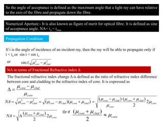 So the angle of acceptance is defined as the maximum angle that a light ray can have relative
to the axis of the fibre and propagate down the fibre.
Numerical Aperture:- It is also known as figure of merit for optical fibre. It is defined as sine
of acceptance angle. NA= io = imax
Propagation Condition
NA in terms of Fractional Refractive index Δ
If i is the angle of incidence of an incident ray, then the ray will be able to propagate only if
i < io or sin i < sin io
or 22
sin cladcorei  
core
cladcore

 

The fractional refractive index change Δ is defined as the ratio of refractive index difference
between core and cladding to the refractive index of core. It is expressed as
core
cladcore
core
cladcore
cladcorecladcorecladcoreNA 



 2
2
)()(
))((22 

core
cladcore
NA 

2
2
)( 

Or if
core
cladcore




2
)(
 