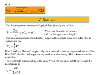  22 2
corecoreNA 
than
V- Number
This is an important parameter of optical fibre given by the relation
222
cladcore
a
V 


 Where a is the radius of the core
and λ is free space wave length.
The maximum number of modes (Nm) supported by a single mode step index fibre is
determined by.
2
2
1
VNm 
If V< 2.405, the fibre will support only one mode and known as single mode optical fibre
If V>2.405, the fibre will support many modes simultaneously. This is known as multi-
mode fibre
The wavelength corresponding to the value V=2.0405 known as cutoff wavelength this
is expressed as
405.2
V
c

 
 