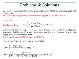Problems & Solutions
Q.1. Light of wavelength 4800Å has a length of 25 waves. What is the coherence length and
coherence time.
Sol:- Given Wavelength 4800Å so the coherence length L=25 X 4800 X 10-10 m
= 12 X 10-6m
So coherence Time s
sm
m
C
L 14
8
6
100.4
/103
1012 





Q.2. Imagine that we crop a continuous laser beam ( to be perfectly mochromatic
wavelength 6000Å) into 0.5ns pulse using some sort of shutter. Compute the coherence
length, band width and the line width.
Sol:- Given Wavelength 6000Å, time = 0.5 X 10 -9s,
msmscL 15.0/103105.0 89
 

zH
s
9
9
102
105.0
11


 


m
sm
Hm
c
z 13
8
9272
1016.28
/103
102)105.6( 









 