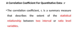 A Correlation Coefficient For Quantitative Data : r
•The correlation coefficient, r, is a summary measure
that describes the extent of the statistical
relationship between two interval or ratio level
variables.
 
