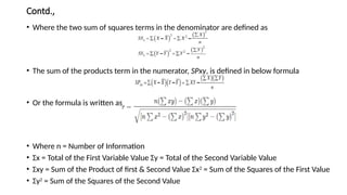 Contd.,
• Where the two sum of squares terms in the denominator are defined as
• The sum of the products term in the numerator, SPxy, is defined in below formula
• Or the formula is written as
• Where n = Number of Information
• Σx = Total of the First Variable Value Σy = Total of the Second Variable Value
• Σxy = Sum of the Product of first & Second Value Σx2
= Sum of the Squares of the First Value
• Σy2
= Sum of the Squares of the Second Value
 