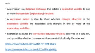 Regression
• A regression is a statistical technique that relates a dependent variable to one
or more independent (explanatory) variables.
• A regression model is able to show whether changes observed in the
dependent variable are associated with changes in one or more of the
explanatory variables.
• Regression captures the correlation between variables observed in a data set,
and quantifies whether those correlations are statistically significant or not.
https://www.youtube.com/watch?v=-JTKf-a1JpU
https://www.youtube.com/watch?v=i3IadpjctWg
 