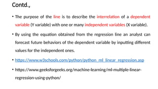Contd.,
• The purpose of the line is to describe the interrelation of a dependent
variable (Y variable) with one or many independent variables (X variable).
• By using the equation obtained from the regression line an analyst can
forecast future behaviors of the dependent variable by inputting different
values for the independent ones.
• https://www.w3schools.com/python/python_ml_linear_regression.asp
• https://www.geeksforgeeks.org/machine-learning/ml-multiple-linear-
regression-using-python/
 