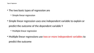 Types of regression
• The two basic types of regression are
• Simple linear regression
• Simple linear regression uses one independent variable to explain or
predict the outcome of the dependent variable Y
• Multiple linear regression
• Multiple linear regressions use two or more independent variables to
predict the outcome
 