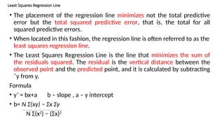 Least Squares Regression Line
• The placement of the regression line minimizes not the total predictive
error but the total squared predictive error, that is, the total for all
squared predictive errors.
• When located in this fashion, the regression line is often referred to as the
least squares regression line.
• The Least Squares Regression Line is the line that minimizes the sum of
the residuals squared. The residual is the vertical distance between the
observed point and the predicted point, and it is calculated by subtracting
ˆy from y.
Formula
• y’ = bx+a b – slope , a – y intercept
• b= N Σ(xy) − Σx Σy
N Σ(x2
) − (Σx)2
 