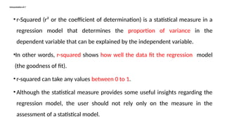 Interpretation of r2
• r-Squared (r² or the coefficient of determination) is a statistical measure in a
regression model that determines the proportion of variance in the
dependent variable that can be explained by the independent variable.
•In other words, r-squared shows how well the data fit the regression model
(the goodness of fit).
• r-squared can take any values between 0 to 1.
• Although the statistical measure provides some useful insights regarding the
regression model, the user should not rely only on the measure in the
assessment of a statistical model.
 